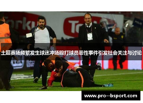 土超赛场频繁发生球迷冲场殴打球员恶性事件引发社会关注与讨论 土超赛场频繁发生球迷冲场殴打球员恶性事件引发社会关注与讨论