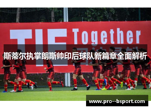 斯蒂尔执掌朗斯帅印后球队新篇章全面解析
